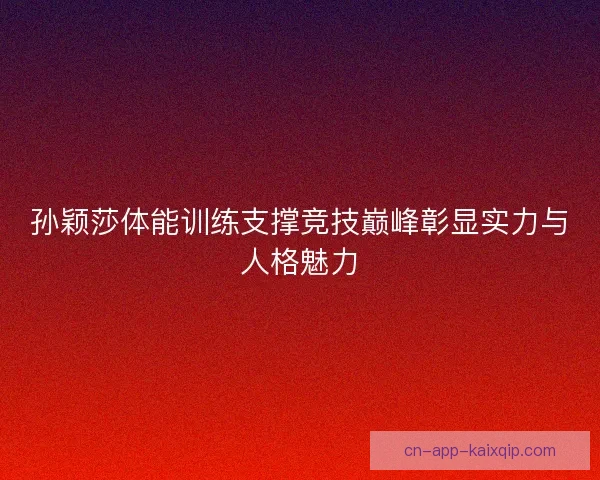 孙颖莎体能训练支撑竞技巅峰彰显实力与人格魅力