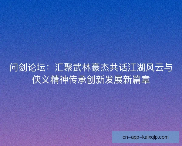问剑论坛：汇聚武林豪杰共话江湖风云与侠义精神传承创新发展新篇章