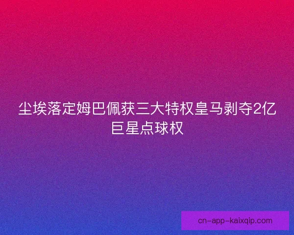 尘埃落定姆巴佩获三大特权皇马剥夺2亿巨星点球权